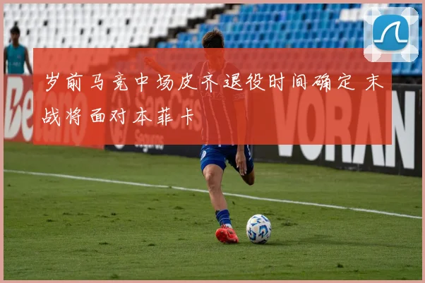 岁前马竞中场皮齐退役时间确定 末战将面对本菲卡