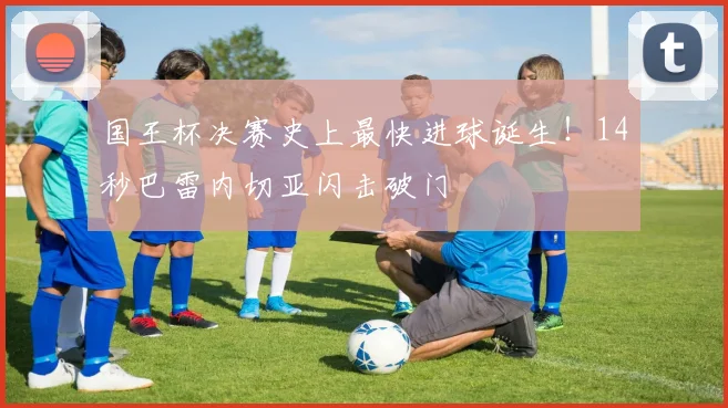 国王杯决赛史上最快进球诞生！14秒巴雷内切亚闪击破门