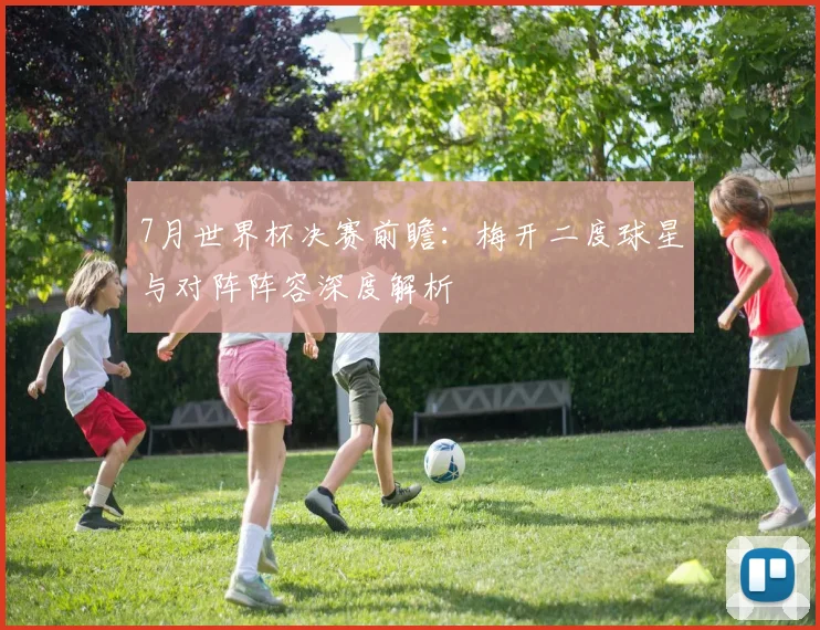 7月世界杯决赛前瞻:梅开二度球星与对阵阵容深度解析