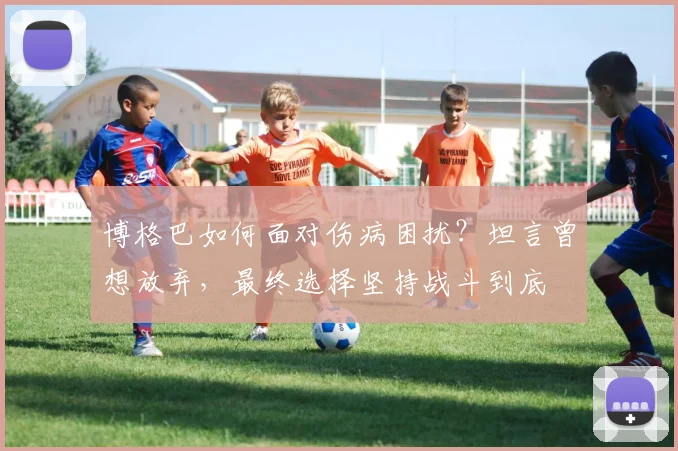 博格巴如何面对伤病困扰？坦言曾想放弃，最终选择坚持战斗到底