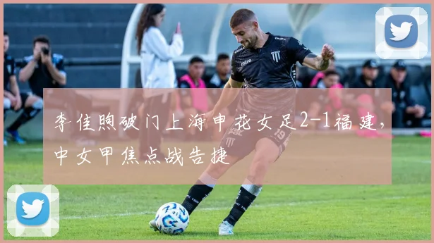 李佳煦破门上海申花女足2-1福建,中女甲焦点战告捷