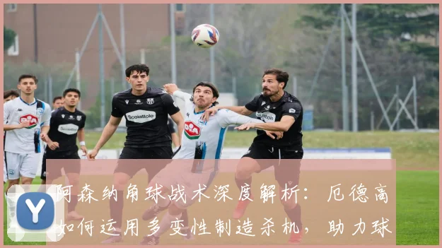 阿森纳角球战术深度解析：厄德高如何运用多变性制造杀机，助力球队冲刺2026赛季关键战