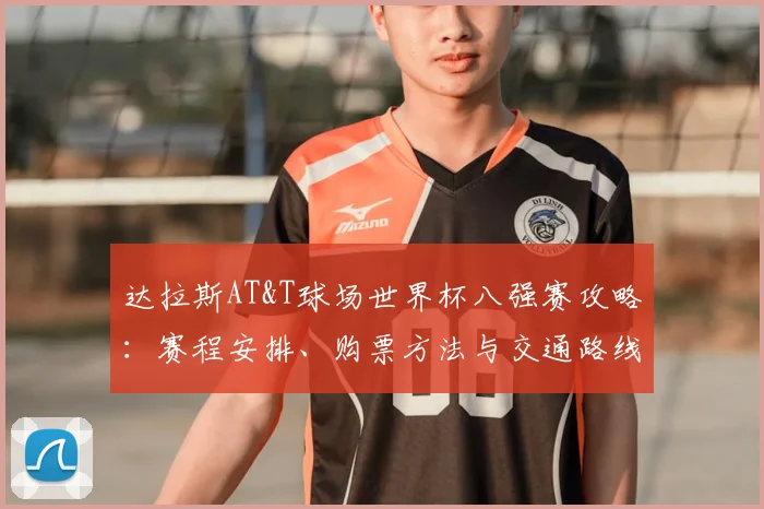 达拉斯AT&T球场世界杯八强赛攻略:赛程安排、购票方法与交通路线详解