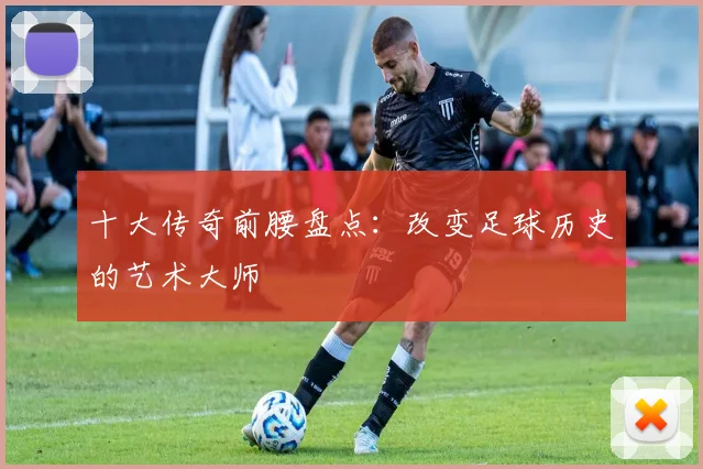 十大传奇前腰盘点：改变足球历史的艺术大师