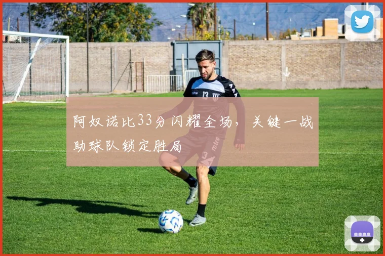 阿奴诺比33分闪耀全场，关键一战助球队锁定胜局